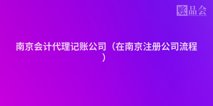 南京会计代理记账公司（在南京注册公司流程）