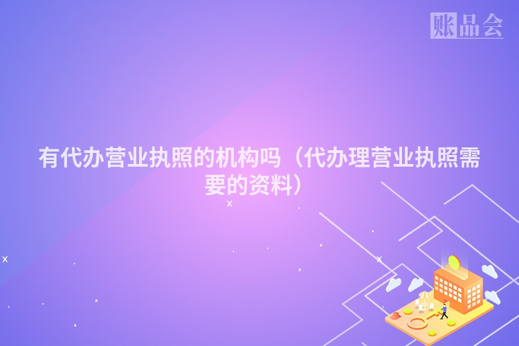有代办营业执照的机构吗（代办理营业执照需要的资料）