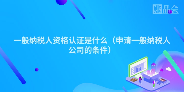 一般纳税人资格认证是什么（申请一般纳税人公司的条件）