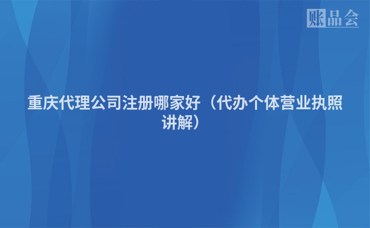 重庆代理公司注册哪家好（代办个体营业执照讲解）