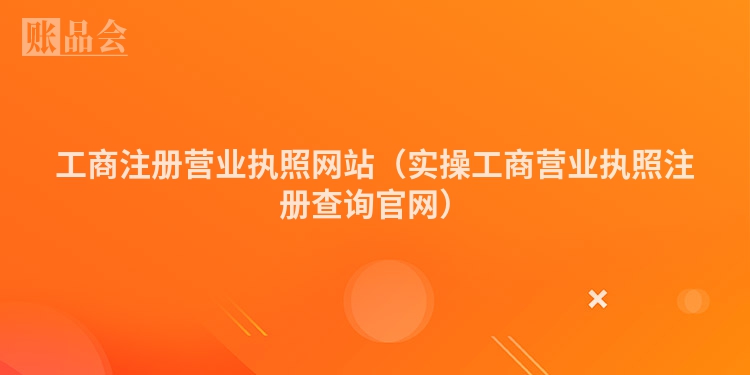 工商注册营业执照网站（实操工商营业执照注册查询官网）