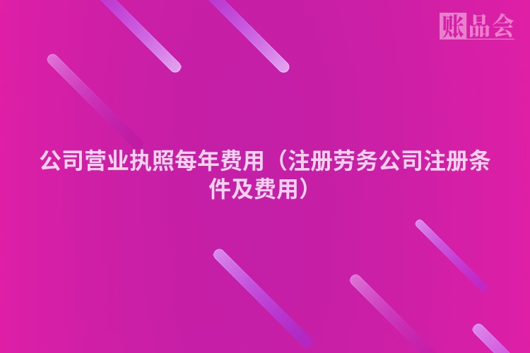 公司营业执照每年费用（注册劳务公司注册条件及费用）