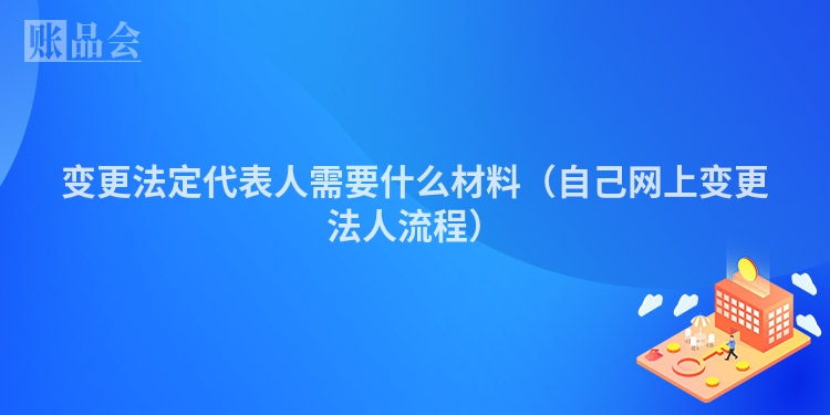 变更法定代表人需要什么材料（自己网上变更法人流程）