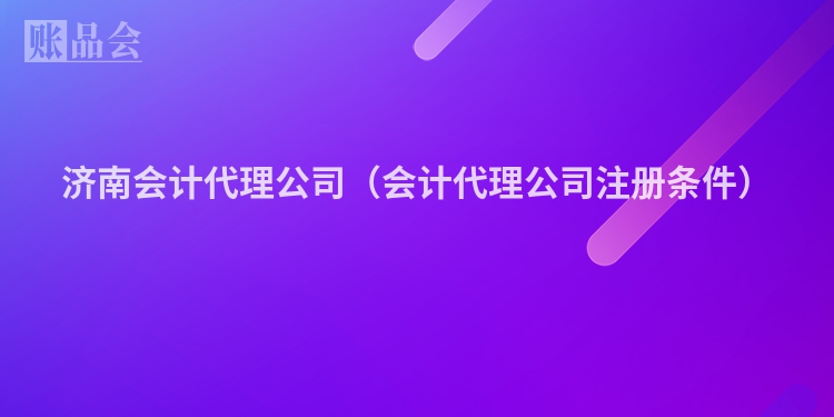 济南会计代理公司(会计代理公司注册条件)