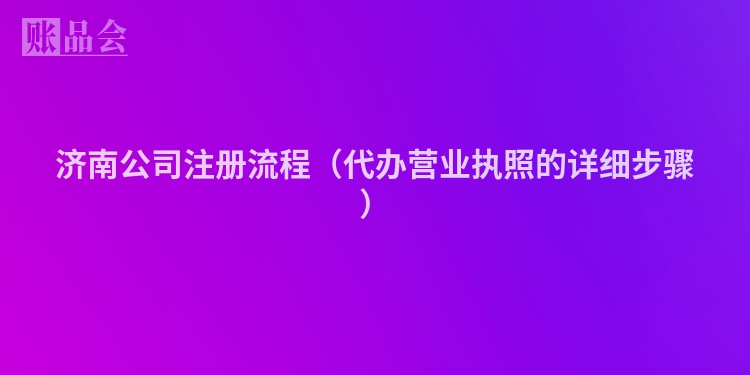 济南公司注册流程（代办营业执照的详细步骤）