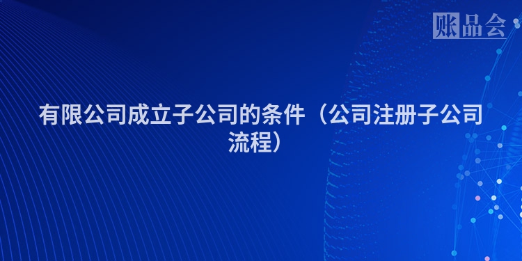 有限公司成立子公司的条件（公司注册子公司流程）