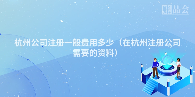 杭州公司注册一般费用多少(在杭州注册公司需要的资料)