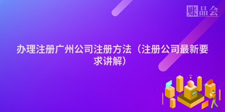 办理注册广州公司注册方法（注册公司最新要求讲解）
