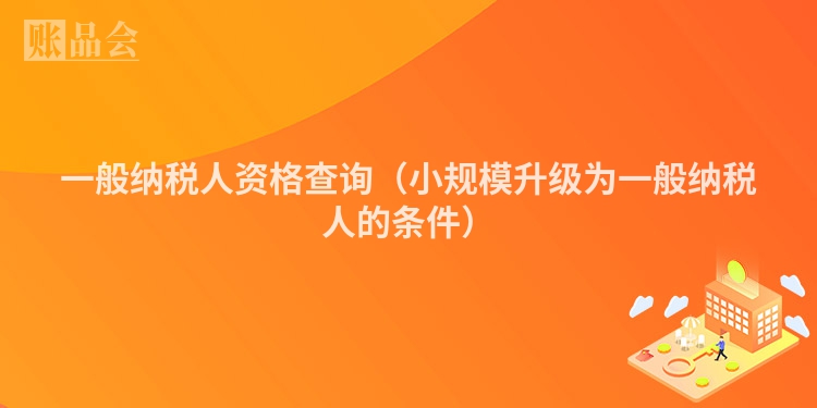 一般纳税人资格查询（小规模升级为一般纳税人的条件）