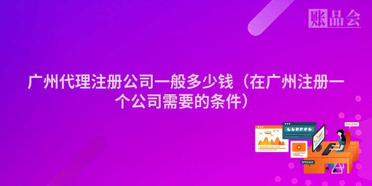 广州代理注册公司一般多少钱（在广州注册一个公司需要的条件）