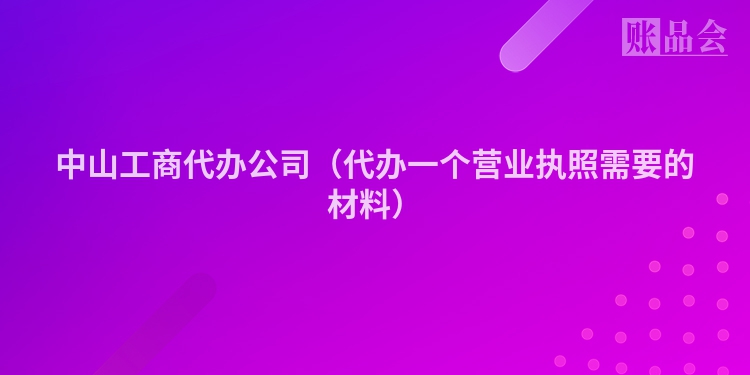中山工商代办公司（代办一个营业执照需要的材料）