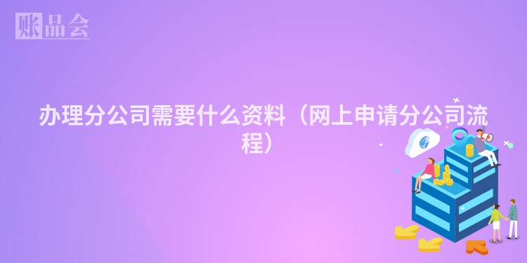 办理分公司需要什么资料（网上申请分公司流程）