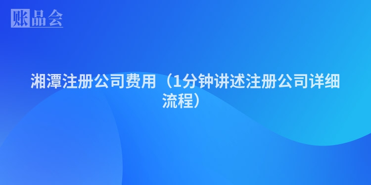 湘潭注册公司费用（1分钟讲述注册公司详细流程）