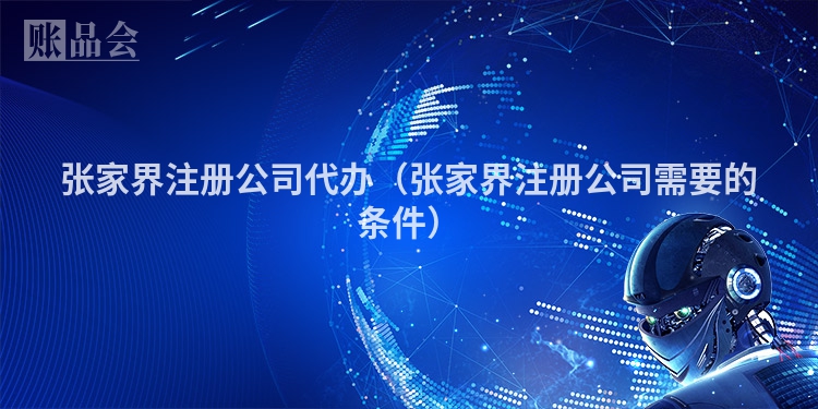 张家界注册公司代办（张家界注册公司需要的条件）