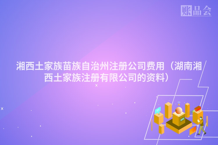 湘西土家族苗族自治州注册公司费用（湖南湘西土家族注册有限公司的资料）