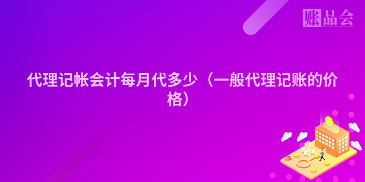 代理记帐会计每月代多少（一般代理记账的价格）