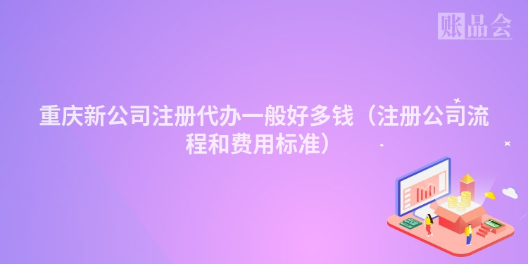 重庆新公司注册代办一般好多钱（注册公司流程和费用标准）