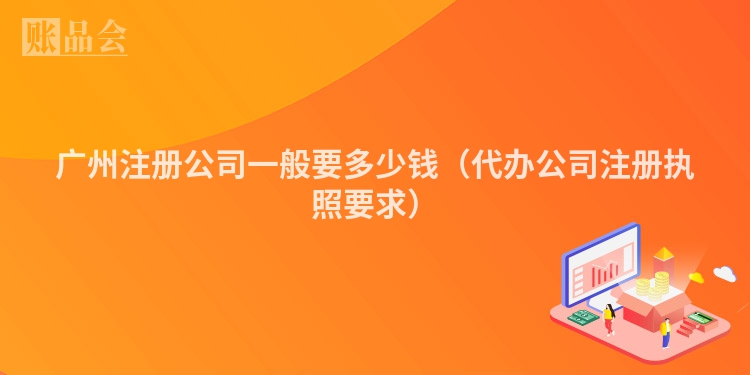 广州注册公司一般要多少钱(代办公司注册执照要求)