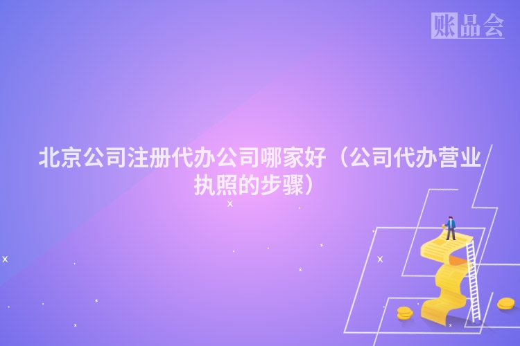 北京公司注册代办公司哪家好（公司代办营业执照的步骤）