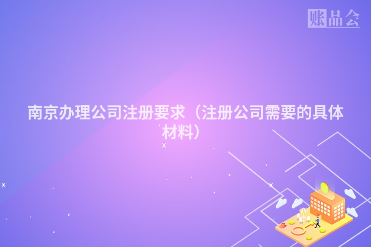 南京办理公司注册要求(注册公司需要的具体材料)