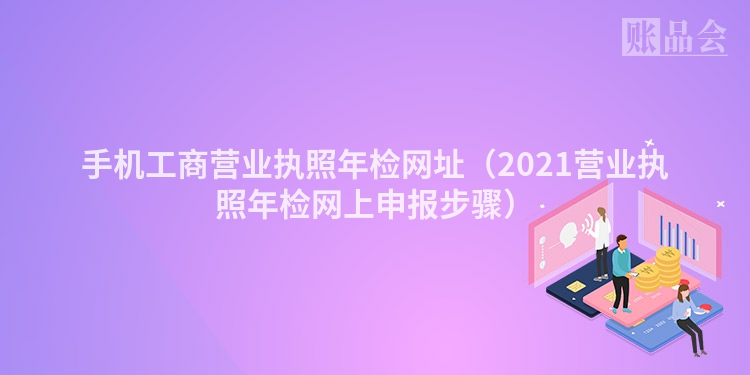 手机工商营业执照年检网址（2021营业执照年检网上申报步骤）