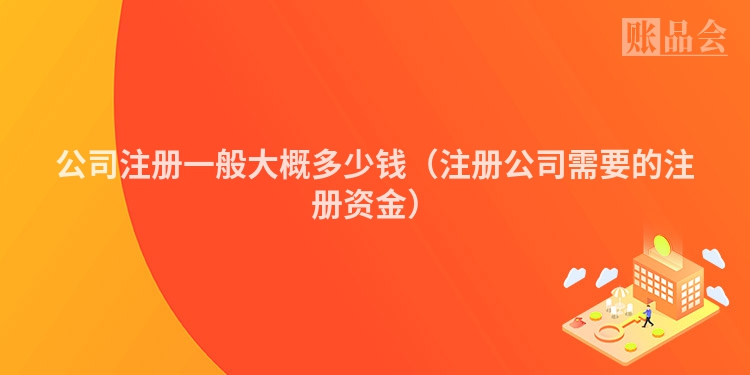 公司注册一般大概多少钱（注册公司需要的注册资金）