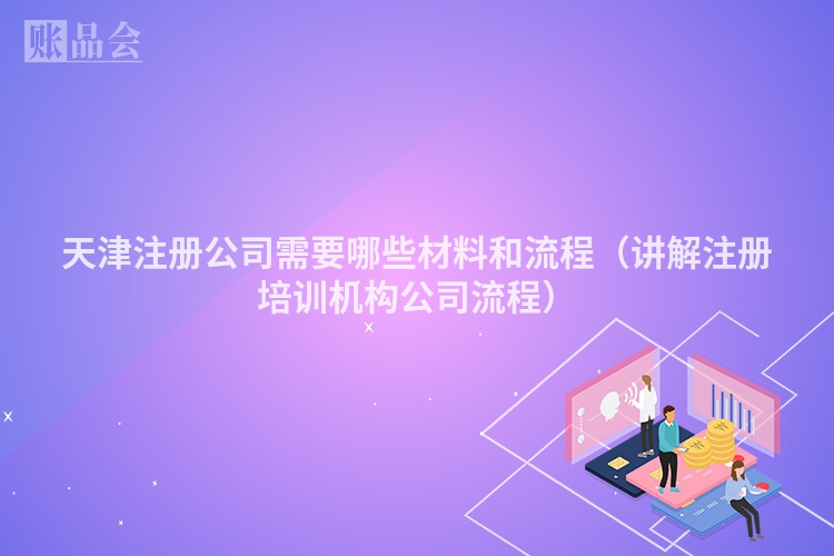 天津注册公司需要哪些材料和流程（讲解注册培训机构公司流程）