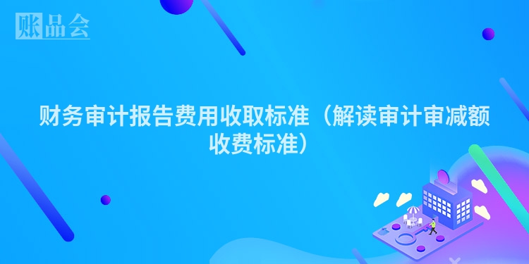 财务审计报告费用收取标准(解读审计审减额收费标准)