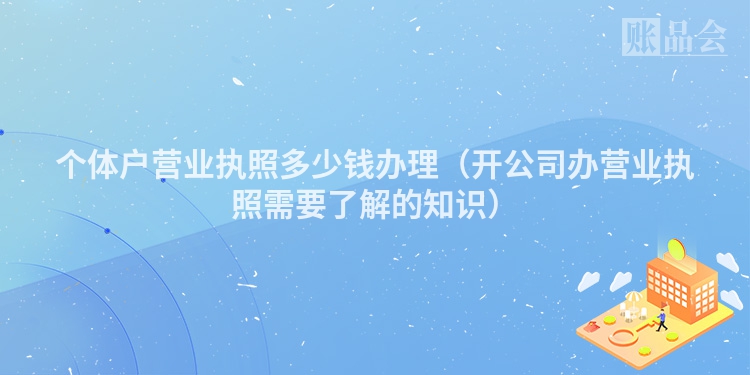 个体户营业执照多少钱办理（开公司办营业执照需要了解的知识）