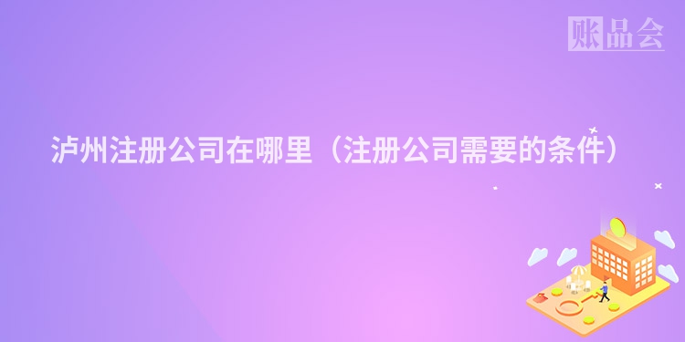 泸州注册公司在哪里（注册公司需要的条件）