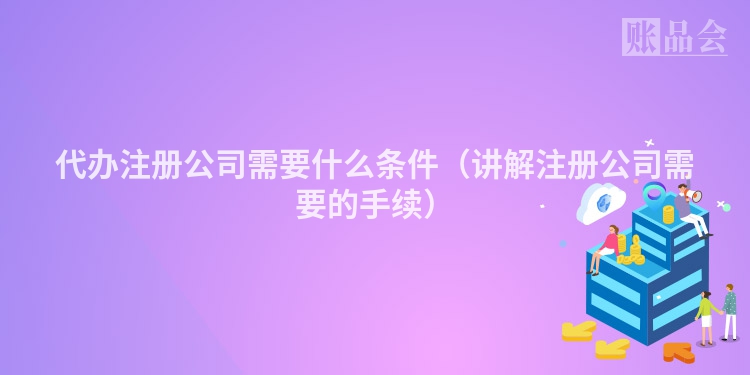 代办注册公司需要什么条件（讲解注册公司需要的手续）