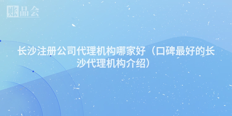 长沙注册公司代理机构哪家好（口碑最好的长沙代理机构介绍）