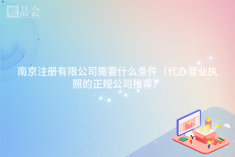 南京注册有限公司需要什么条件(代办营业执照的正规公司推荐)