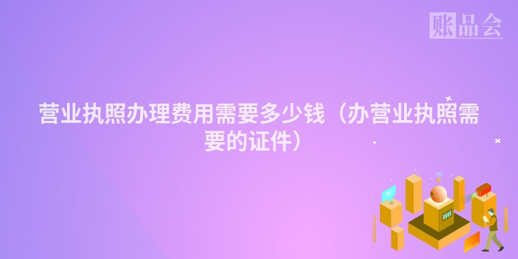 营业执照办理费用需要多少钱（办营业执照需要的证件）