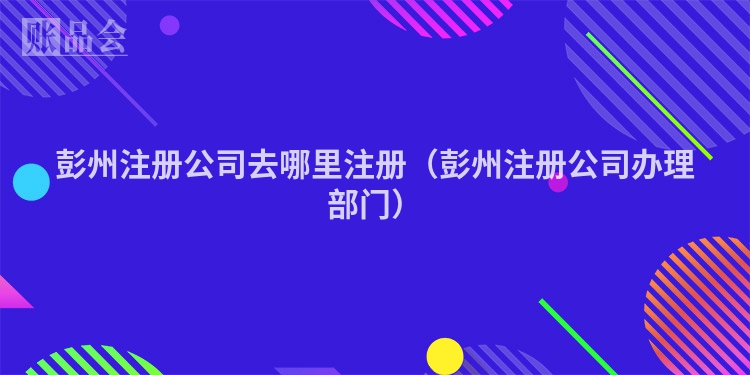 彭州注册公司去哪里注册（彭州注册公司办理部门）