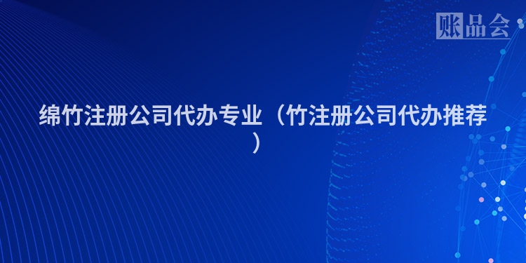 绵竹注册公司代办专业（竹注册公司代办推荐）