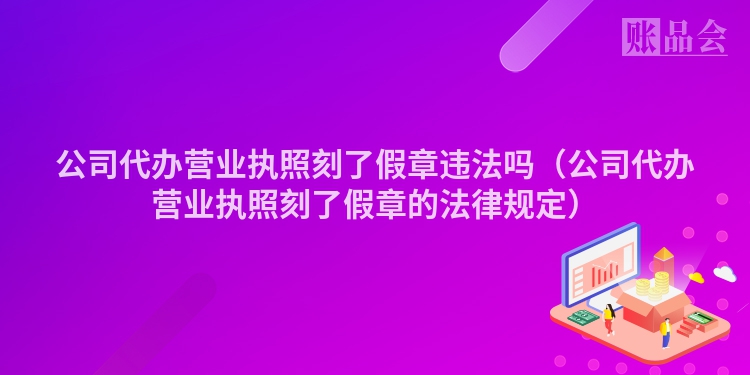 公司代办营业执照刻了假章违法吗（公司代办营业执照刻了假章的法律规定）