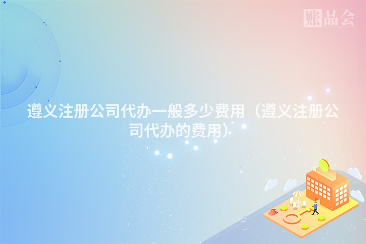 遵义注册公司代办一般多少费用（遵义注册公司代办的费用）