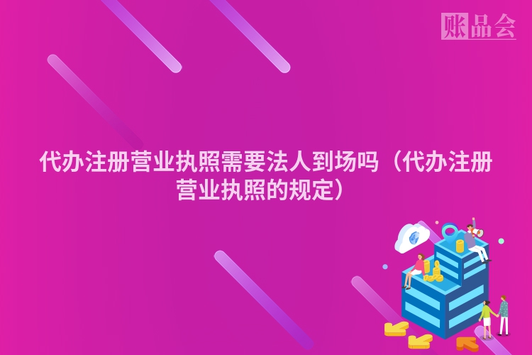 代办注册营业执照需要法人到场吗（代办注册营业执照的规定）