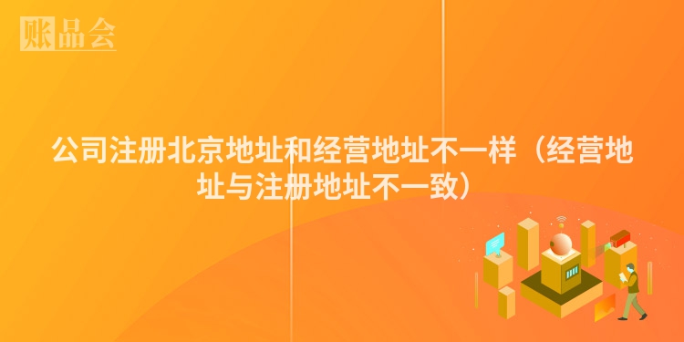 公司注册北京地址和经营地址不一样（经营地址与注册地址不一致）