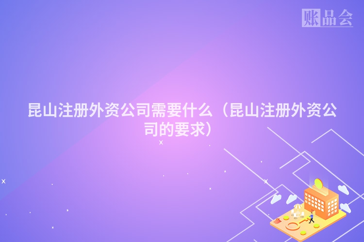 昆山注册外资公司需要什么（昆山注册外资公司的要求）
