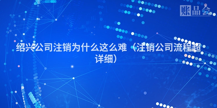 绍兴公司注销为什么这么难（注销公司流程超详细）