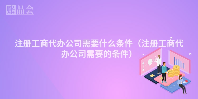注册工商代办公司需要什么条件（注册工商代办公司需要的条件）