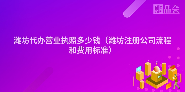 潍坊代办营业执照多少钱（潍坊注册公司流程和费用标准）