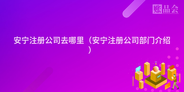 安宁注册公司去哪里（安宁注册公司部门介绍）