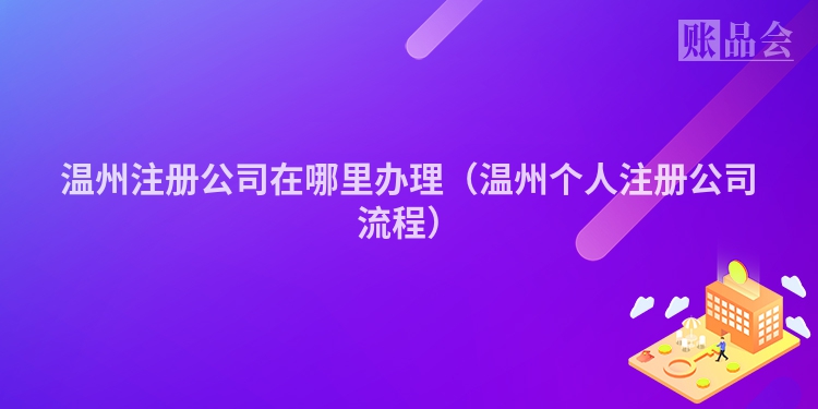 温州注册公司在哪里办理（温州个人注册公司流程）