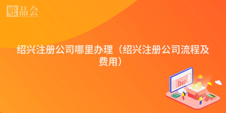 绍兴注册公司哪里办理（绍兴注册公司流程及费用）