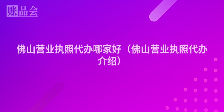 佛山营业执照代办哪家好（佛山营业执照代办介绍）