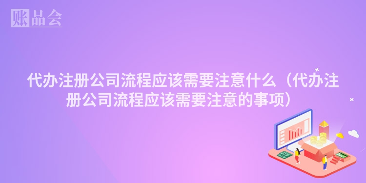 代办注册公司流程应该需要注意什么（代办注册公司流程应该需要注意的事项）