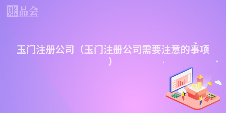 玉门注册公司(玉门注册公司需要注意的事项)